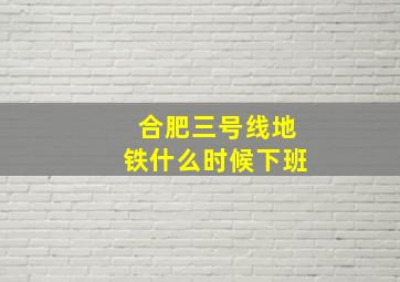 合肥三号线地铁什么时候下班