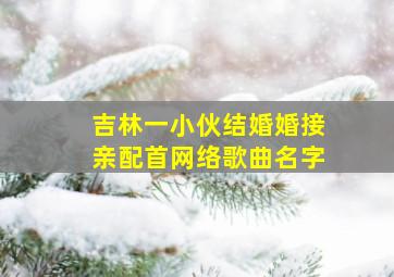 吉林一小伙结婚婚接亲配首网络歌曲名字