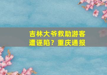 吉林大爷救助游客遭诬陷？重庆通报