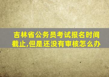 吉林省公务员考试报名时间截止,但是还没有审核怎么办