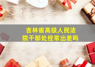 吉林省高级人民法院干部处经常出差吗