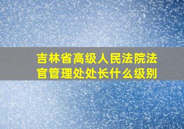 吉林省高级人民法院法官管理处处长什么级别