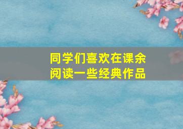 同学们喜欢在课余阅读一些经典作品