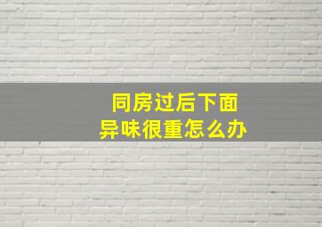 同房过后下面异味很重怎么办