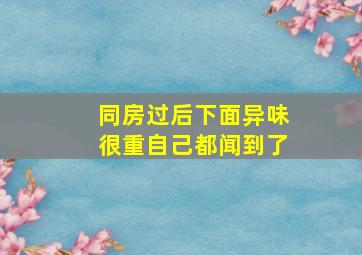 同房过后下面异味很重自己都闻到了