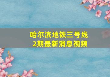 哈尔滨地铁三号线2期最新消息视频