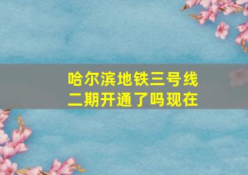 哈尔滨地铁三号线二期开通了吗现在