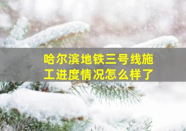 哈尔滨地铁三号线施工进度情况怎么样了