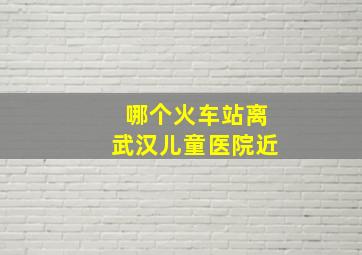 哪个火车站离武汉儿童医院近