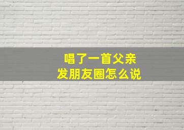 唱了一首父亲发朋友圈怎么说