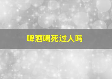 啤酒喝死过人吗