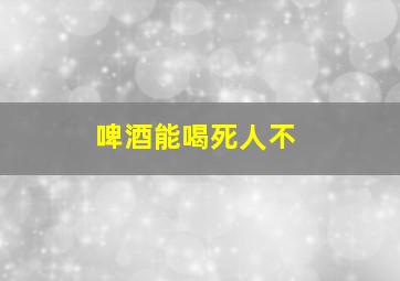 啤酒能喝死人不