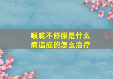 喉咙不舒服是什么病造成的怎么治疗