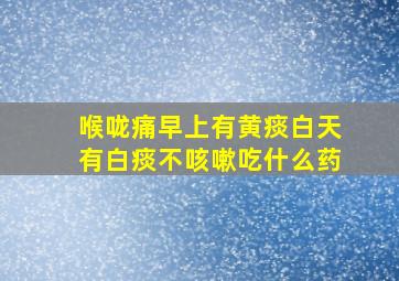 喉咙痛早上有黄痰白天有白痰不咳嗽吃什么药