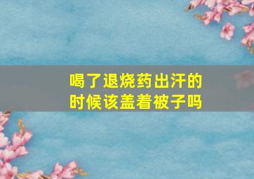 喝了退烧药出汗的时候该盖着被子吗