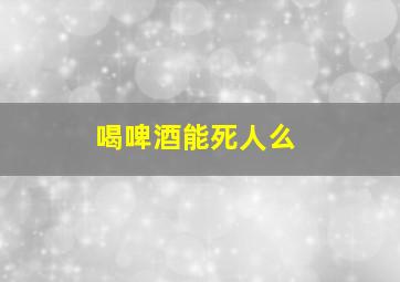 喝啤酒能死人么