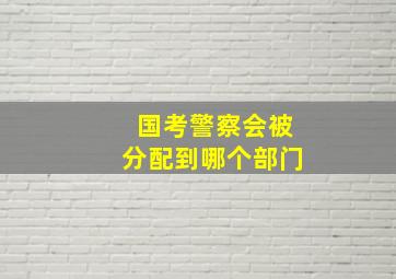 国考警察会被分配到哪个部门