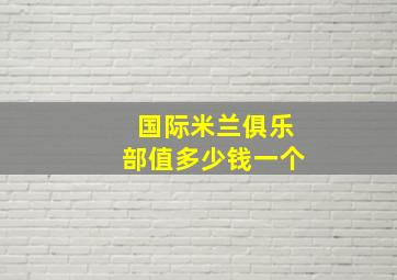 国际米兰俱乐部值多少钱一个