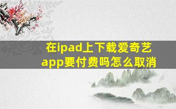 在ipad上下载爱奇艺app要付费吗怎么取消