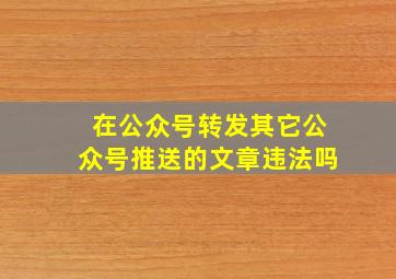 在公众号转发其它公众号推送的文章违法吗