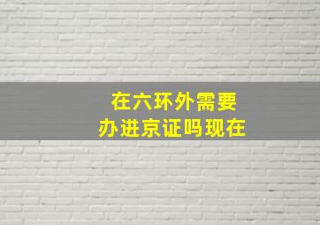 在六环外需要办进京证吗现在