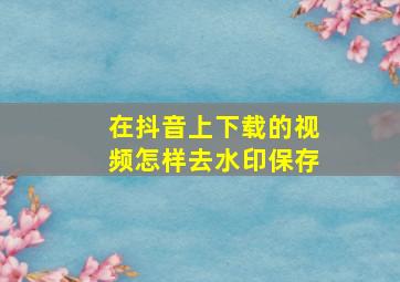 在抖音上下载的视频怎样去水印保存