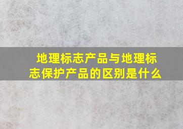 地理标志产品与地理标志保护产品的区别是什么