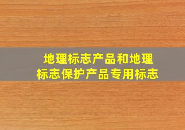 地理标志产品和地理标志保护产品专用标志