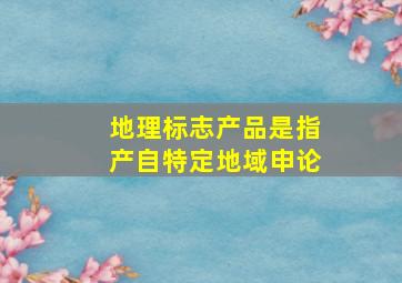 地理标志产品是指产自特定地域申论