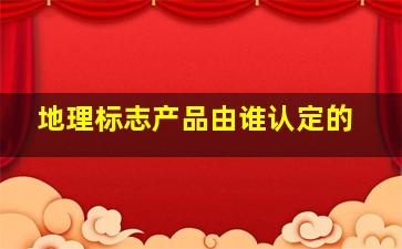 地理标志产品由谁认定的