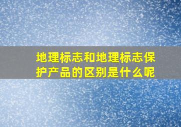 地理标志和地理标志保护产品的区别是什么呢