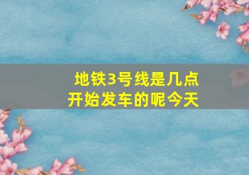 地铁3号线是几点开始发车的呢今天