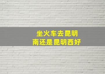 坐火车去昆明南还是昆明西好