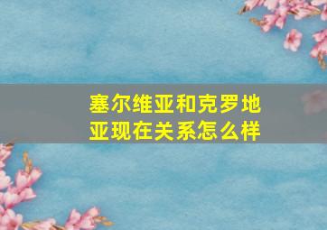 塞尔维亚和克罗地亚现在关系怎么样