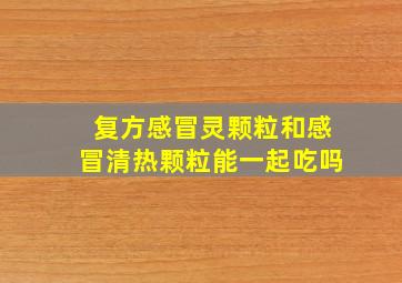 复方感冒灵颗粒和感冒清热颗粒能一起吃吗