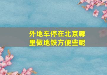 外地车停在北京哪里做地铁方便些呢