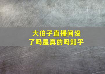 大伯子直播间没了吗是真的吗知乎