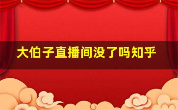 大伯子直播间没了吗知乎