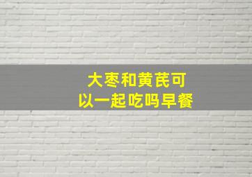 大枣和黄芪可以一起吃吗早餐