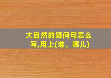 大自然的疑问句怎么写,用上(谁、哪儿)