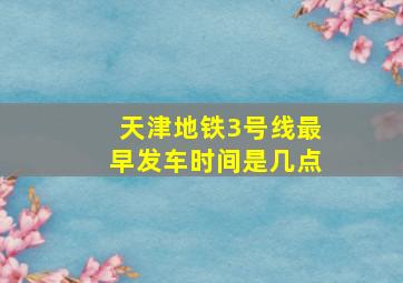 天津地铁3号线最早发车时间是几点