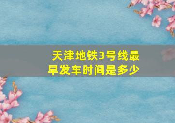 天津地铁3号线最早发车时间是多少