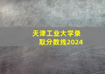 天津工业大学录取分数线2024