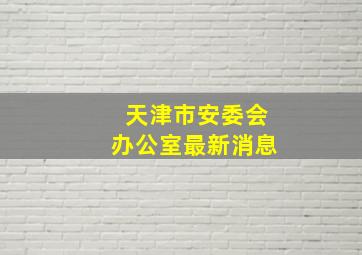 天津市安委会办公室最新消息