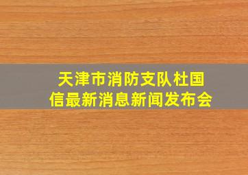 天津市消防支队杜国信最新消息新闻发布会