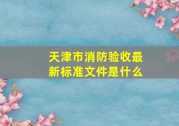 天津市消防验收最新标准文件是什么