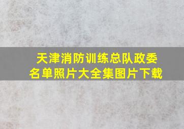 天津消防训练总队政委名单照片大全集图片下载