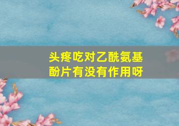 头疼吃对乙酰氨基酚片有没有作用呀