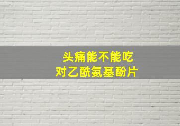 头痛能不能吃对乙酰氨基酚片