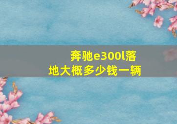 奔驰e300l落地大概多少钱一辆